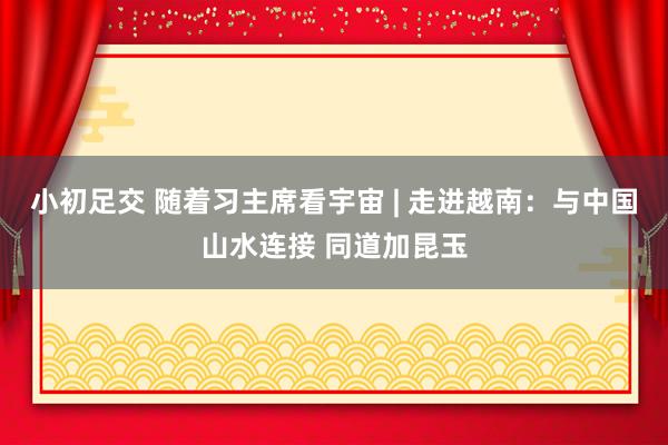 小初足交 随着习主席看宇宙 | 走进越南：与中国山水连接 同道加昆玉