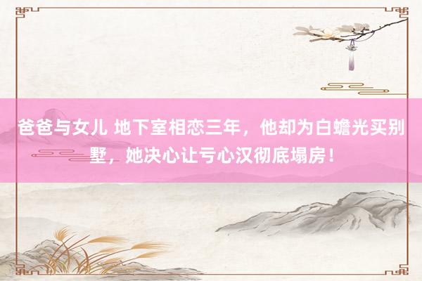 爸爸与女儿 地下室相恋三年，他却为白蟾光买别墅，她决心让亏心汉彻底塌房！