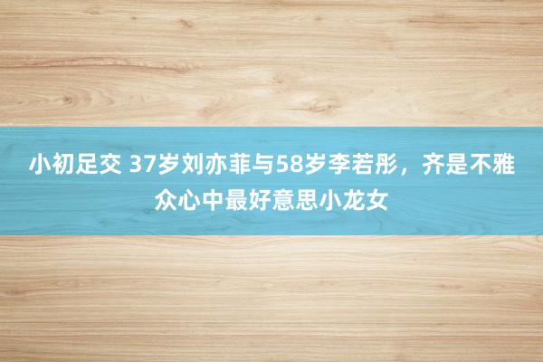 小初足交 37岁刘亦菲与58岁李若彤，齐是不雅众心中最好意思小龙女