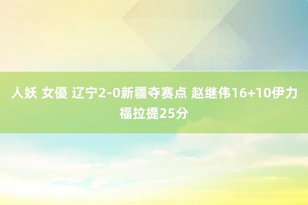 人妖 女優 辽宁2-0新疆夺赛点 赵继伟16+10伊力福拉提25分