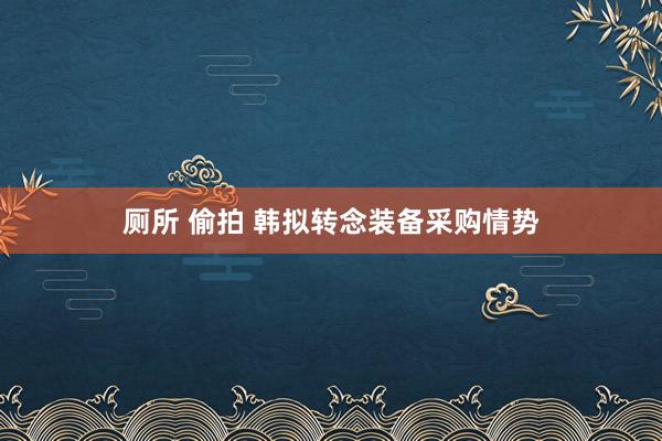 厕所 偷拍 韩拟转念装备采购情势