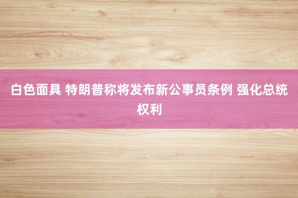 白色面具 特朗普称将发布新公事员条例 强化总统权利