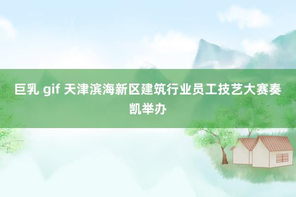 巨乳 gif 天津滨海新区建筑行业员工技艺大赛奏凯举办