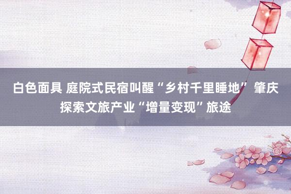 白色面具 庭院式民宿叫醒“乡村千里睡地” 肇庆探索文旅产业“增量变现”旅途