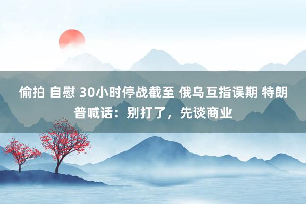 偷拍 自慰 30小时停战截至 俄乌互指误期 特朗普喊话：别打了，先谈商业