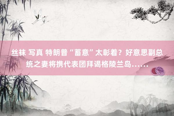 丝袜 写真 特朗普“蓄意”太彰着？好意思副总统之妻将携代表团拜谒格陵兰岛……