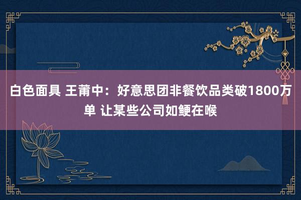 白色面具 王莆中：好意思团非餐饮品类破1800万单 让某些公司如鲠在喉