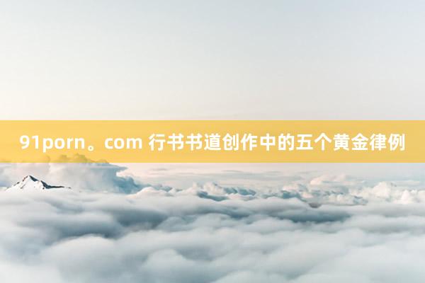 91porn。com 行书书道创作中的五个黄金律例