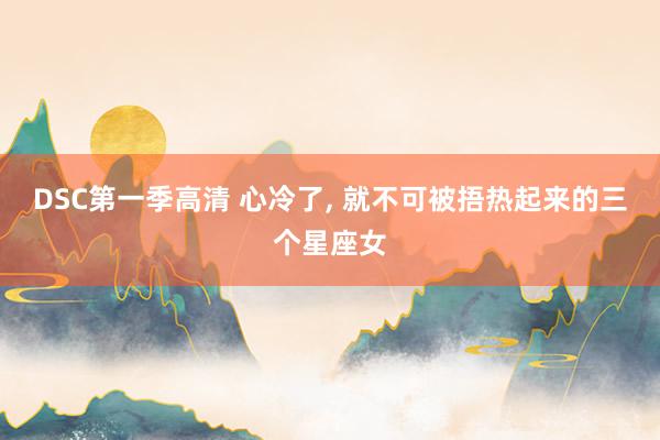 DSC第一季高清 心冷了， 就不可被捂热起来的三个星座女