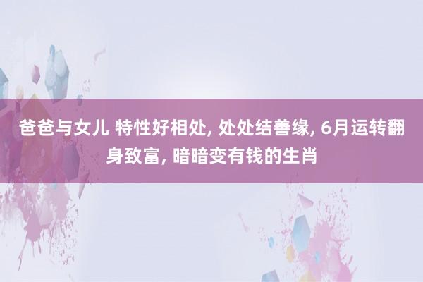 爸爸与女儿 特性好相处， 处处结善缘， 6月运转翻身致富， 暗暗变有钱的生肖