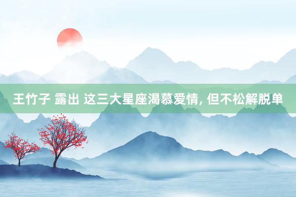 王竹子 露出 这三大星座渴慕爱情， 但不松解脱单