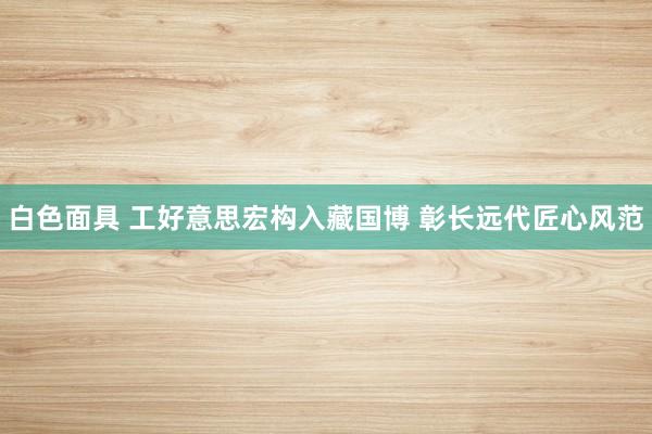 白色面具 工好意思宏构入藏国博 彰长远代匠心风范