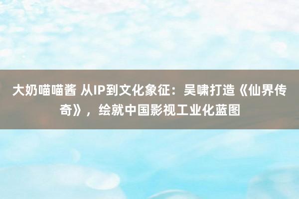 大奶喵喵酱 从IP到文化象征：吴啸打造《仙界传奇》，绘就中国影视工业化蓝图